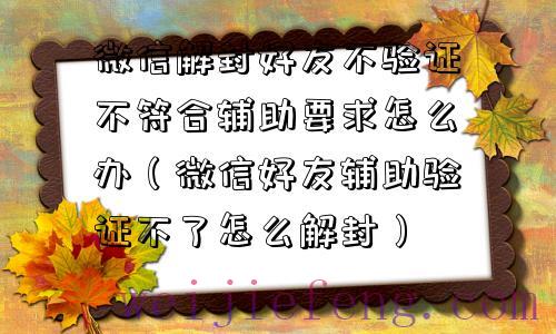 微信解封好友不验证不符合辅助要求怎么办（微信好友辅助验证不了怎么解封）