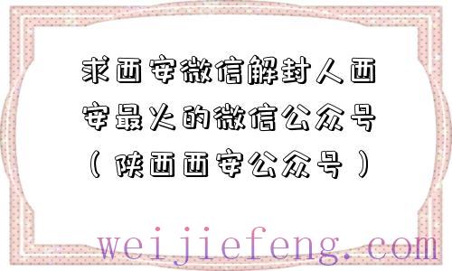 求西安微信解封人西安最火的微信公众号（陕西西安公众号）