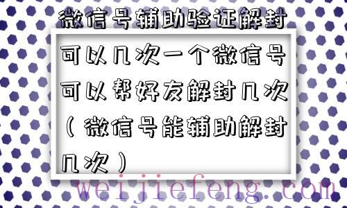 微信号辅助验证解封可以几次一个微信号可以帮好友解封几次（微信号能辅助解封几次）