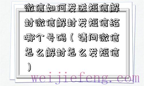 微信如何发送短信解封微信解封发短信给哪个号码（请问微信怎么解封怎么发短信）