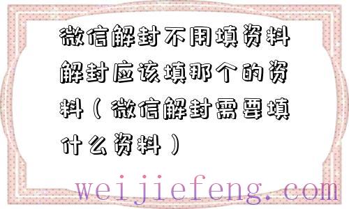 微信解封不用填资料解封应该填那个的资料（微信解封需要填什么资料）