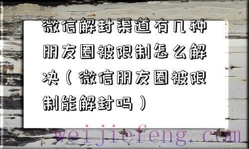 微信解封渠道有几种朋友圈被限制怎么解决（微信朋友圈被限制能解封吗）