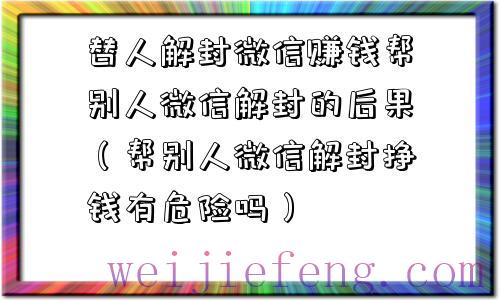 替人解封微信赚钱帮别人微信解封的后果（帮别人微信解封挣钱有危险吗）