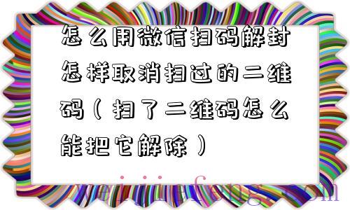 怎么用微信扫码解封怎样取消扫过的二维码（扫了二维码怎么能把它解除）