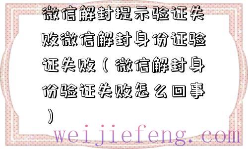 微信解封提示验证失败微信解封身份证验证失败（微信解封身份验证失败怎么回事）