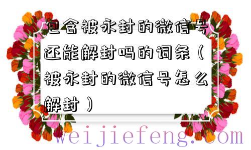 包含被永封的微信号还能解封吗的词条（被永封的微信号怎么解封）