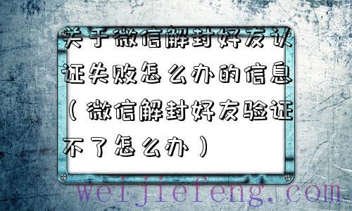 关于微信解封好友认证失败怎么办的信息（微信解封好友验证不了怎么办）