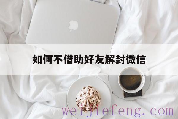 如何不借助好友解封微信（微信解封有什么办法不需要好友）