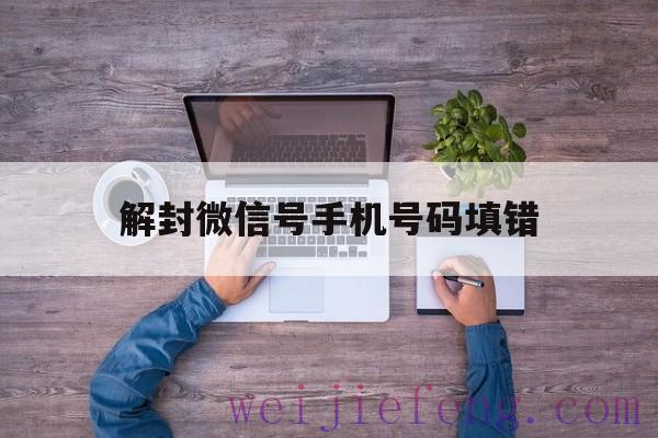 解封微信号手机号码填错（微信解封填错手机号怎么办）