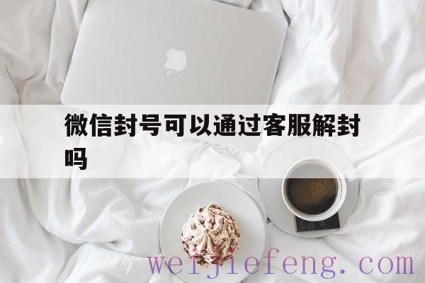 微信封号可以通过客服解封吗（微信封了可以打客服电话解封吗）