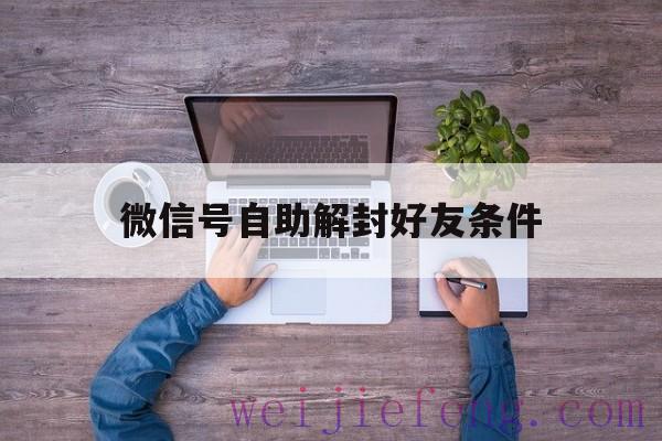 微信号自助解封好友条件（微信自助解封一定要好友吗）