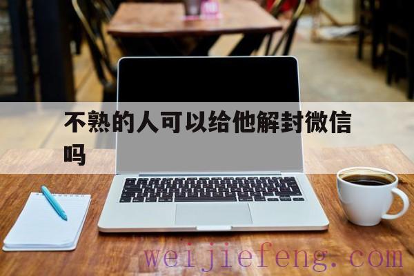 不熟的人可以给他解封微信吗（微信解封陌生人可不可以解）