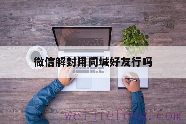 微信解封用同城好友行吗（微信解封需要好友吗陌生人可以吗?）