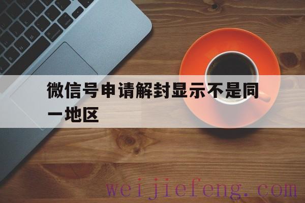 微信号申请解封显示不是同一地区（微信解封同一个地区怎么定义）