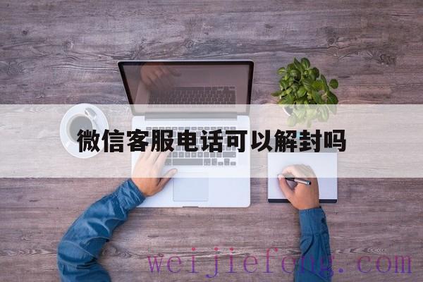 微信客服电话可以解封吗（微信号封了怎么解封客服电话）