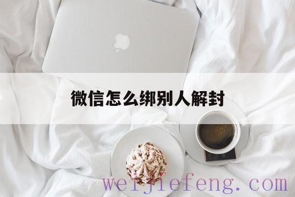 微信怎么绑别人解封（微信怎么封了怎么解绑）