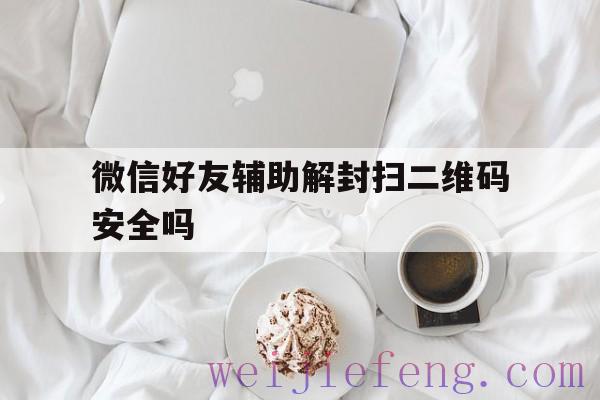 微信好友辅助解封扫二维码安全吗（微信号扫码解封辅助验证）