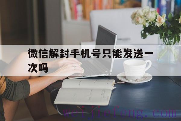 微信解封手机号只能发送一次吗（手机解封微信号多久做一次）