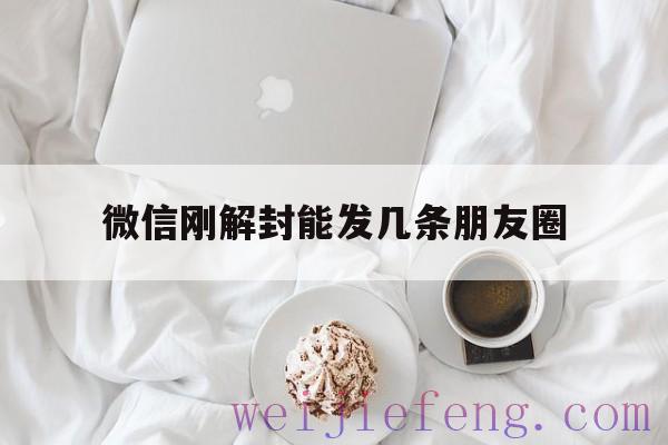 微信刚解封能发几条朋友圈（微信解封了发个朋友圈）