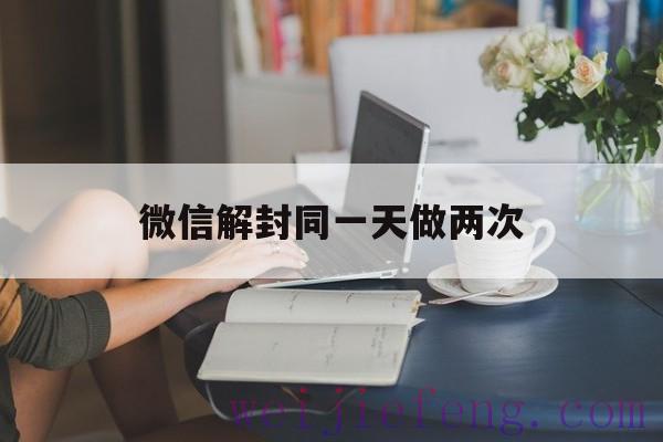 微信解封同一天做两次（微信自助解封两次会怎么样?）