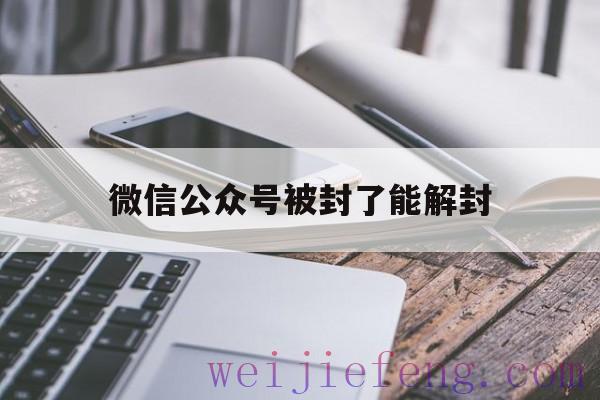 微信公众号被封了能解封（公众号封了还能解封吗）