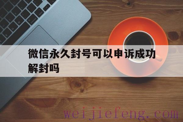 微信永久封号可以申诉成功解封吗（微信号被永久封号怎么申诉）