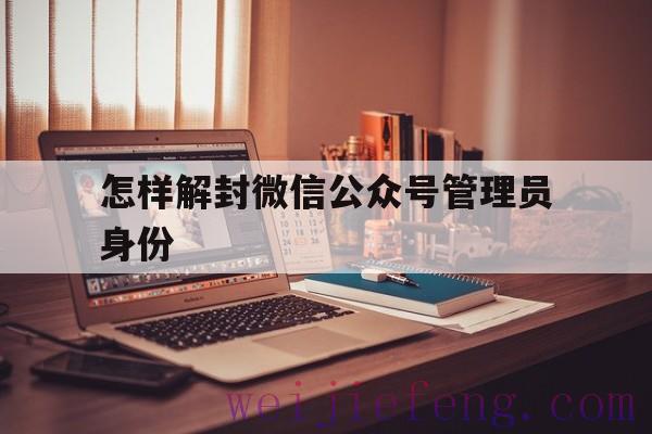 怎样解封微信公众号管理员身份（微信公众号管理员身份怎么注销）