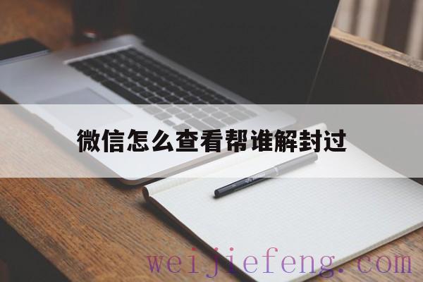 微信怎么查看帮谁解封过（在哪里可以查看帮助解封的微信）