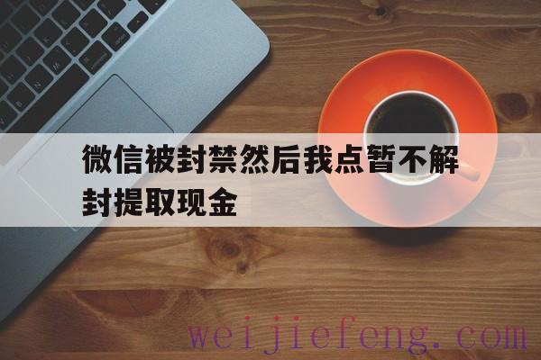 微信被封禁然后我点暂不解封提取现金（帐号封了如何从微信上提取现金）