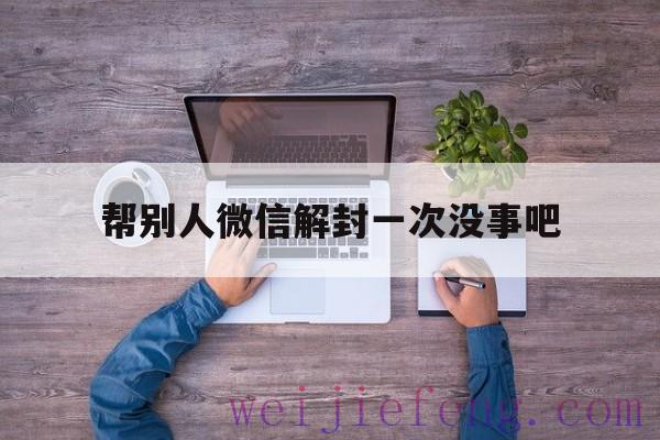 帮别人微信解封一次没事吧（一个月内帮别人解封过微信还能解封吗?）