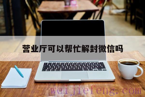 营业厅可以帮忙解封微信吗（手机店可以帮忙解封微信吗）