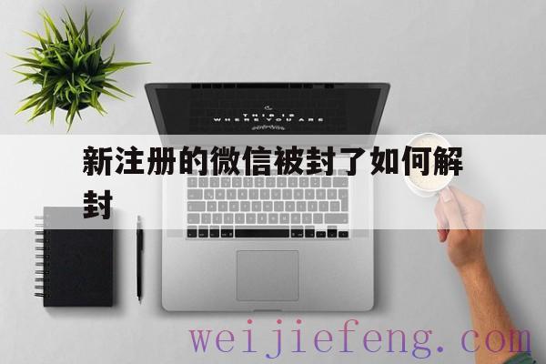 新注册的微信被封了如何解封（刚注册的微信怎么解封）