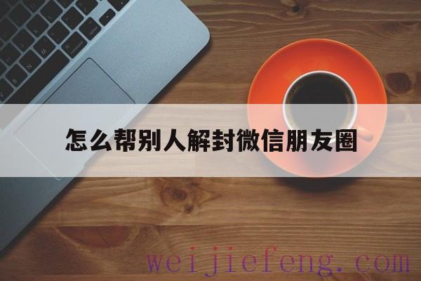 怎么帮别人解封微信朋友圈（如何帮别人解封微信朋友圈）