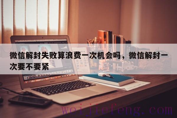 微信解封失败算浪费一次机会吗，微信解封一次要不要紧