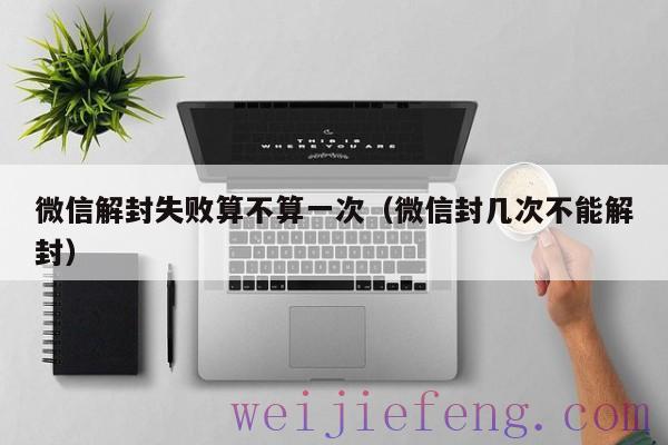 微信解封失败算不算一次（微信封几次不能解封）