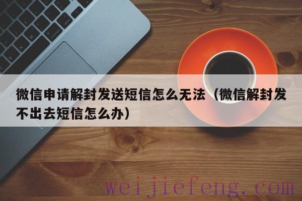 微信申请解封发送短信怎么无法（微信解封发不出去短信怎么办）