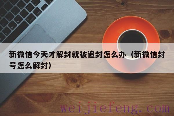新微信今天才解封就被追封怎么办（新微信封号怎么解封）