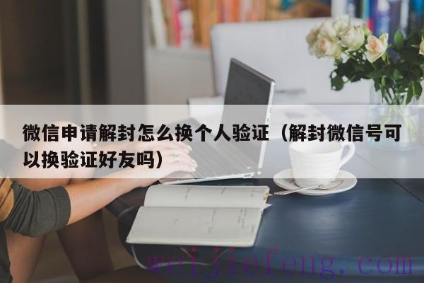 微信申请解封怎么换个人验证（解封微信号可以换验证好友吗）