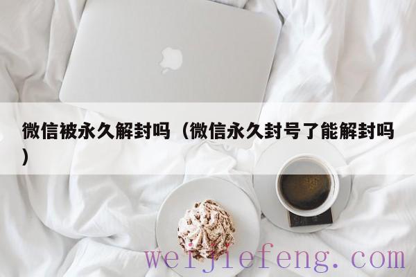 微信被永久解封吗（微信永久封号了能解封吗）