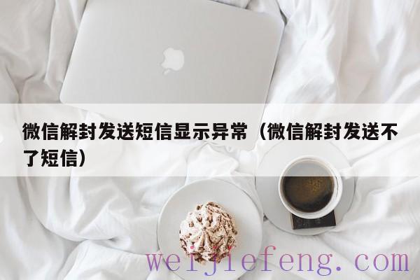 微信解封发送短信显示异常（微信解封发送不了短信）