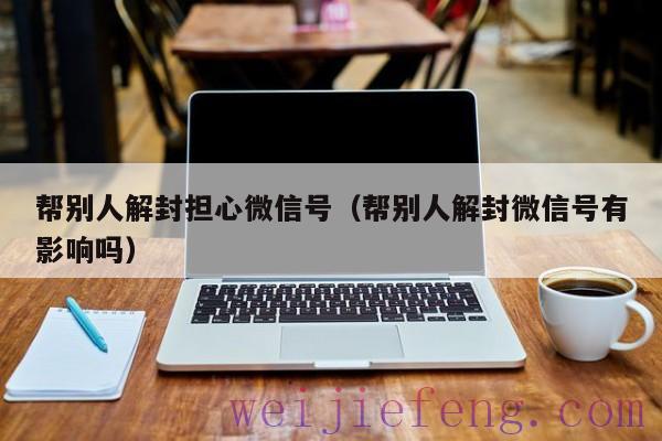 帮别人解封担心微信号（帮别人解封微信号有影响吗）