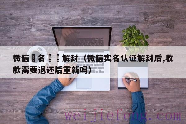 微信實名認證解封（微信实名认证解封后,收款需要退还后重新吗）