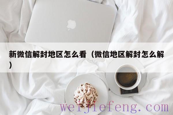 新微信解封地区怎么看（微信地区解封怎么解）