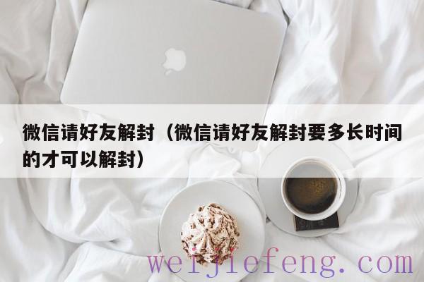 微信请好友解封（微信请好友解封要多长时间的才可以解封）