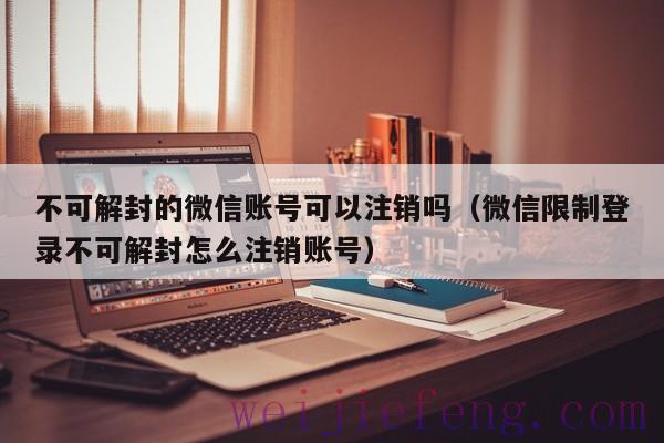 不可解封的微信账号可以注销吗（微信限制登录不可解封怎么注销账号）