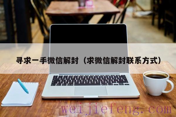 寻求一手微信解封（求微信解封联系方式）