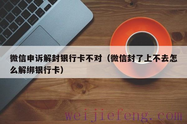 微信申诉解封银行卡不对（微信封了上不去怎么解绑银行卡）