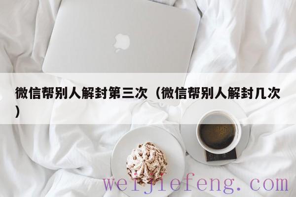 微信帮别人解封第三次（微信帮别人解封几次）