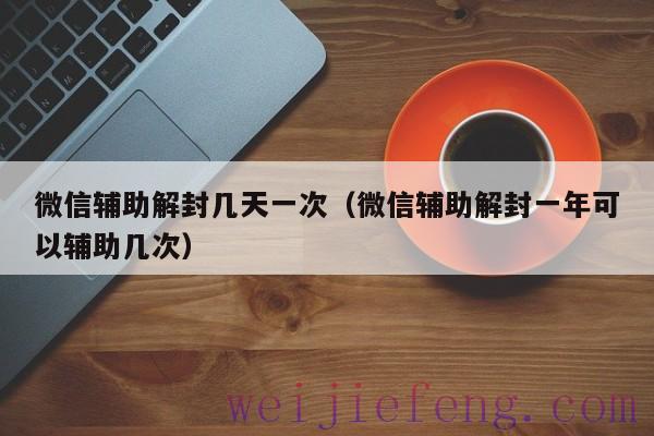 微信辅助解封几天一次（微信辅助解封一年可以辅助几次）