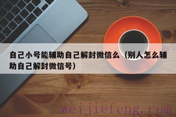 自己小号能辅助自己解封微信么（别人怎么辅助自己解封微信号）